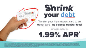 Shrink your debt- transfer your high-interest card to an Honor card-no balance transfer fees! Intro rate as low as 1.99% APR* *APR= Annual Percentage Rate. Intro APR as low as 1.99% on balance transfers of $500 or more to an Honor Credit Union credit card from a non-Honor Credit Union credit card. Purchases and cash advances excluded. Balance transfers must be completed by March 31, 2025. Intro rate is valid through December 31, 2025. After that, the variable APR will be from Prime Rate + 5.24% to Prime Rate + 17.24% with a maximum APR of 25.00%, based on your creditworthiness and other factors. New and current cardholders eligible. Existing credit card or loan balances held at Honor CU cannot be refinanced to the promotional rate. Credit card approval depends on creditworthiness and other qualifications. Rates, terms and conditions are subject to change without notice. Insured by NCUA. | Honor Credit Union
