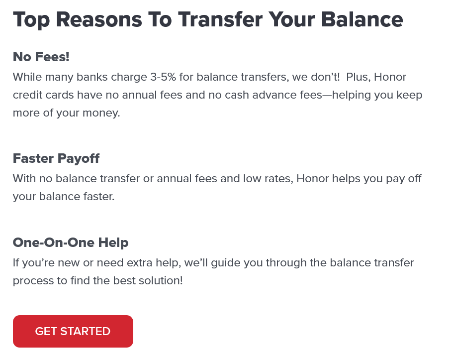 Top Reasons To Transfer Your Balance No Fees! While many banks charge 3-5% for balance transfers, we don’t! Plus, Honor credit cards have no annual fees and no cash advance fees—helping you keep more of your money. Faster Payoff With no balance transfer or annual fees and low rates, Honor helps you pay off your balance faster. One-on-One Help If you’re new or need extra help, we’ll guide you through the balance transfer process to find the best solution!